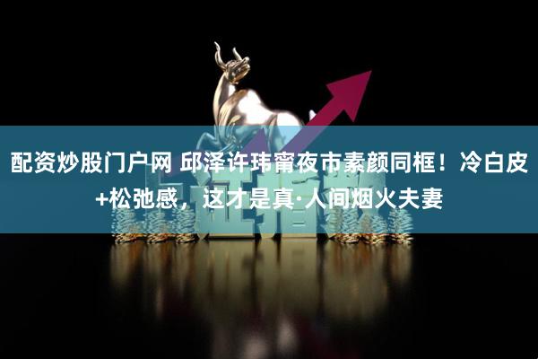 配资炒股门户网 邱泽许玮甯夜市素颜同框！冷白皮+松弛感，这才是真·人间烟火夫妻